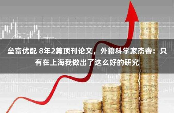 垒富优配 8年2篇顶刊论文，外籍科学家杰睿：只有在上海我做出了这么好的研究