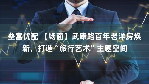 垒富优配 【场面】武康路百年老洋房焕新，打造“旅行艺术”主题空间