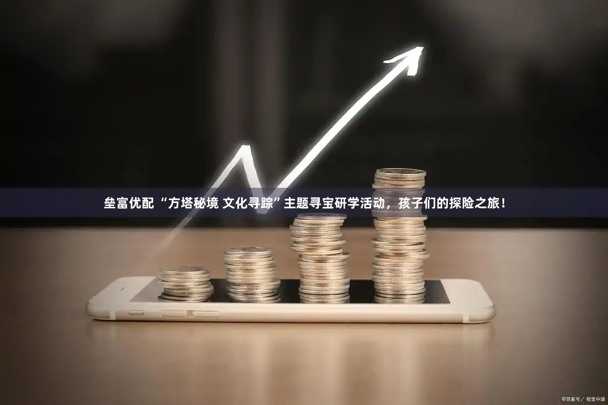 垒富优配 “方塔秘境 文化寻踪”主题寻宝研学活动，孩子们的探险之旅！