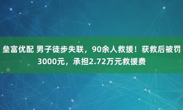 垒富优配 男子徒步失联，90余人救援！获救后被罚3000元，承担2.72万元救援费