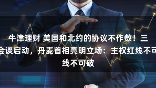 牛津理财 美国和北约的协议不作数！三方会谈启动，丹麦首相亮明立场：主权红线不可破