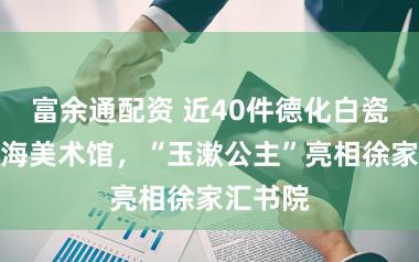 富余通配资 近40件德化白瓷入藏上海美术馆，“玉漱公主”亮相徐家汇书院