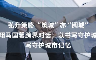 弘升策略 “筑城”亦“阅城”：单霁翔马国馨跨界对话，以书写守护城市记忆