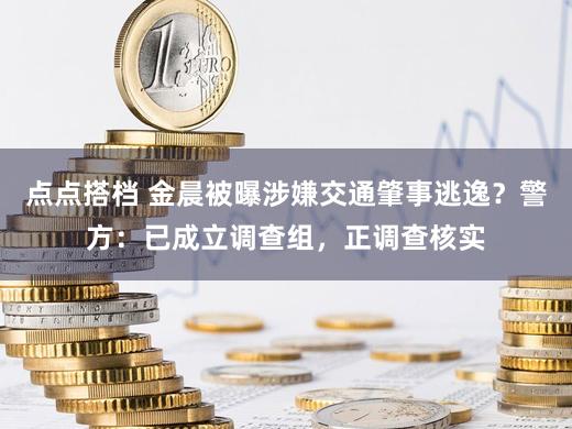 点点搭档 金晨被曝涉嫌交通肇事逃逸？警方：已成立调查组，正调查核实