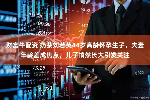 财富牛配资 奶茶刘若英44岁高龄怀孕生子，夫妻年龄差成焦点，儿子悄然长大引发关注