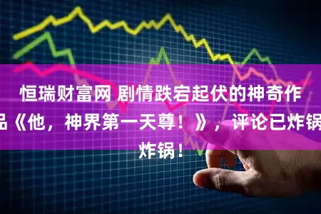 恒瑞财富网 剧情跌宕起伏的神奇作品《他，神界第一天尊！》，评论已炸锅！