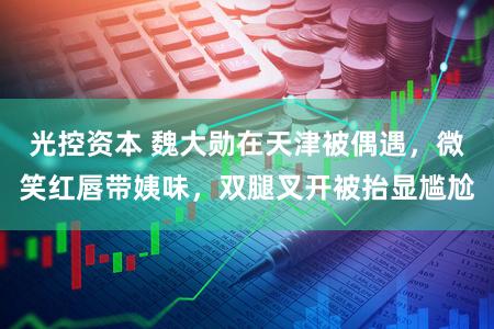 光控资本 魏大勋在天津被偶遇，微笑红唇带姨味，双腿叉开被抬显尴尬