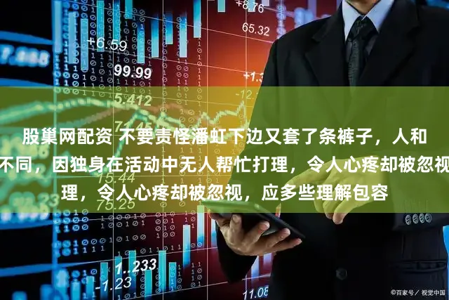 股巢网配资 不要责怪潘虹下边又套了条裤子，人和人的思维方式本就不同，因独身在活动中无人帮忙打理，令人心疼却被忽视，应多些理解包容