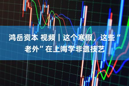 鸿岳资本 视频｜这个寒假，这些“老外”在上海学非遗技艺