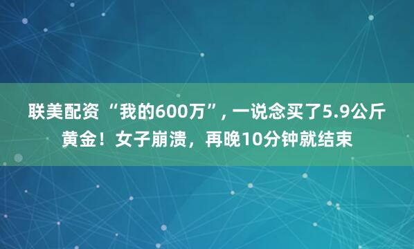 联美配资 “我的600万”, 一说念买了5.9公斤黄金！女子崩溃，再晚10分钟就结束