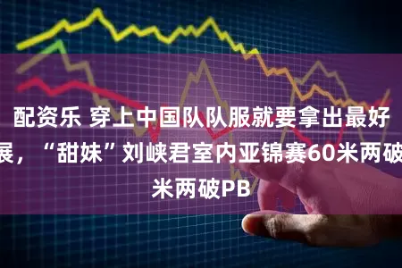 配资乐 穿上中国队队服就要拿出最好施展，“甜妹”刘峡君室内亚锦赛60米两破PB