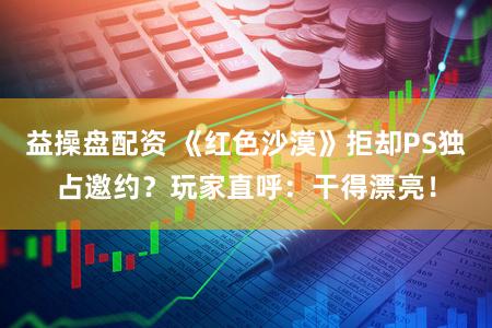 益操盘配资 《红色沙漠》拒却PS独占邀约？玩家直呼：干得漂亮！