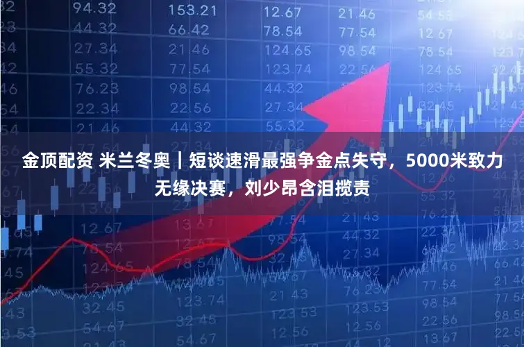 金顶配资 米兰冬奥｜短谈速滑最强争金点失守，5000米致力无缘决赛，刘少昂含泪揽责