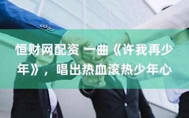 恒财网配资 一曲《许我再少年》，唱出热血滚热少年心