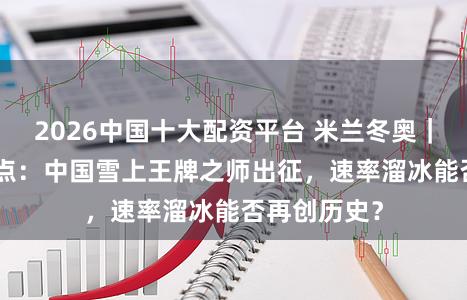 2026中国十大配资平台 米兰冬奥｜2月17日看点：中国雪上王牌之师出征，速率溜冰能否再创历史？