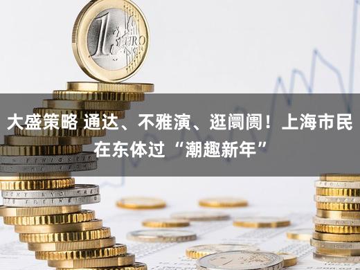 大盛策略 通达、不雅演、逛阛阓！上海市民在东体过 “潮趣新年”