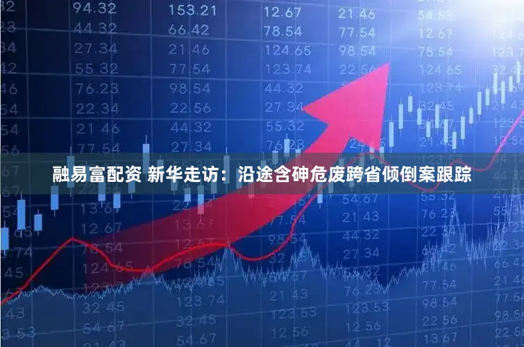 融易富配资 新华走访：沿途含砷危废跨省倾倒案跟踪