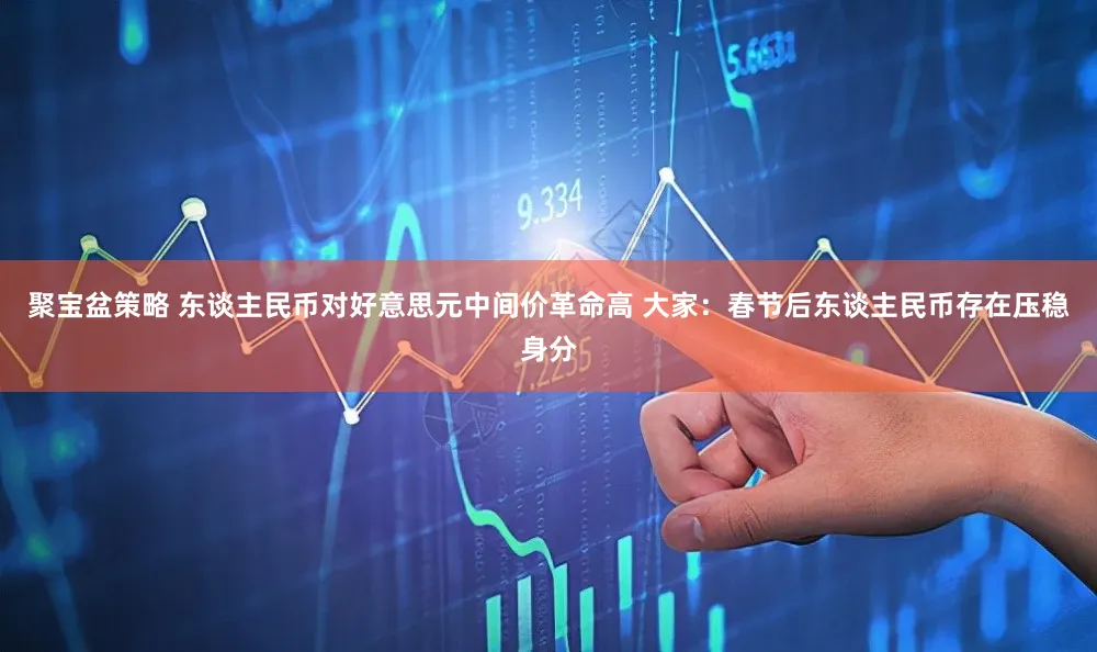 聚宝盆策略 东谈主民币对好意思元中间价革命高 大家：春节后东谈主民币存在压稳身分