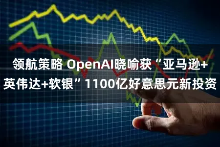 领航策略 OpenAI晓喻获“亚马逊+英伟达+软银”1100亿好意思元新投资