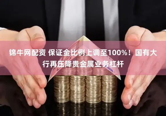 锦牛网配资 保证金比例上调至100%！国有大行再压降贵金属业务杠杆