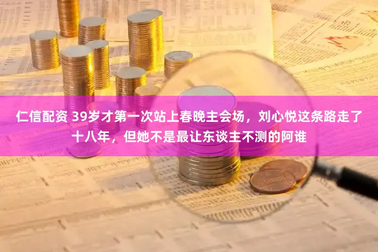 仁信配资 39岁才第一次站上春晚主会场，刘心悦这条路走了十八年，但她不是最让东谈主不测的阿谁