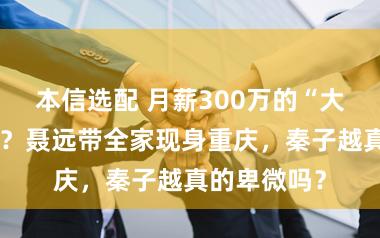 本信选配 月薪300万的“大爷”谁不爱？聂远带全家现身重庆，秦子越真的卑微吗？