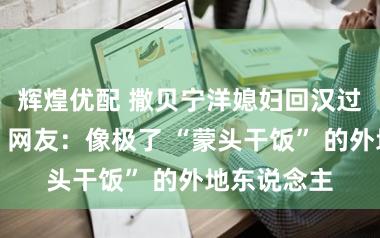 辉煌优配 撒贝宁洋媳妇回汉过年千里默，网友：像极了 “蒙头干饭” 的外地东说念主