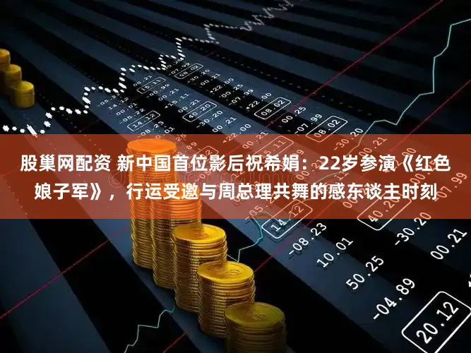 股巢网配资 新中国首位影后祝希娟:22岁参演《红色娘子军》,行运受邀与周总理共舞的感东谈主时刻