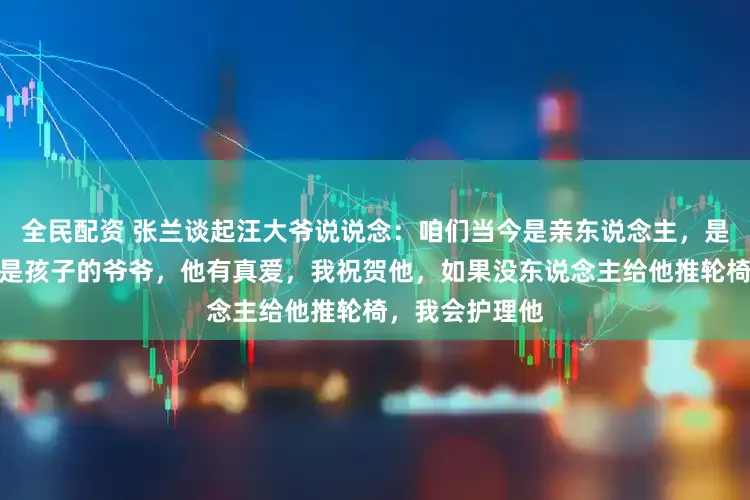 全民配资 张兰谈起汪大爷说说念：咱们当今是亲东说念主，是手足哥们啦！是孩子的爷爷，他有真爱，我祝贺他，如果没东说念主给他推轮椅，我会护理他