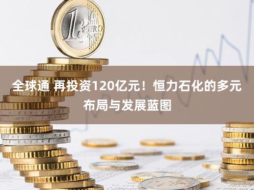 全球通 再投资120亿元！恒力石化的多元布局与发展蓝图