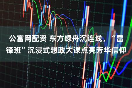 公富网配资 东方绿舟沉连线，“雷锋班”沉浸式想政大课点亮芳华信仰