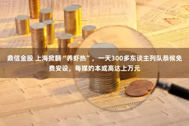 鼎信金股 上海掀翻“养虾热”，一天300多东谈主列队恭候免费安设，每媒妁本或高达上万元