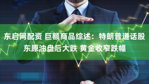 东启网配资 巨额商品综述：特朗普道话股东原油盘后大跌 黄金收窄跌幅