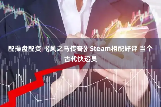配操盘配资 《风之马传奇》Steam相配好评 当个古代快递员