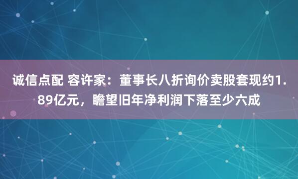 诚信点配 容许家：董事长八折询价卖股套现约1.89亿元，瞻望旧年净利润下落至少六成