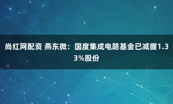 尚红网配资 燕东微：国度集成电路基金已减握1.33%股份