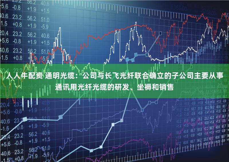 人人牛配资 通明光缆：公司与长飞光纤联合确立的子公司主要从事通讯用光纤光缆的研发、坐褥和销售
