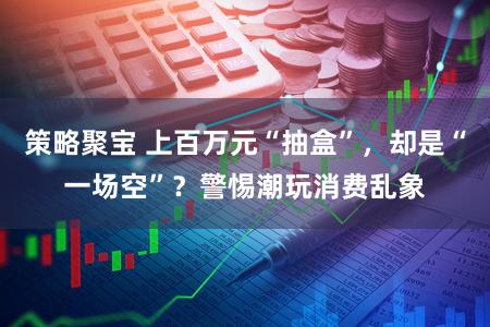 策略聚宝 上百万元“抽盒”，却是“一场空”？警惕潮玩消费乱象
