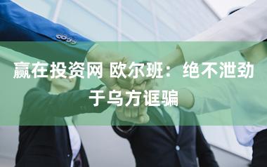 赢在投资网 欧尔班：绝不泄劲于乌方诓骗