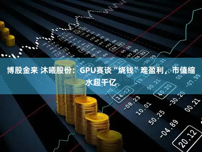 博股金来 沐曦股份：GPU赛谈“烧钱”难盈利，市值缩水超千亿
