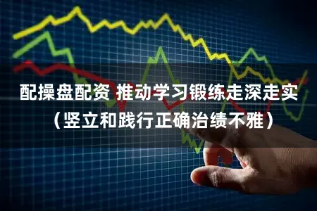 配操盘配资 推动学习锻练走深走实（竖立和践行正确治绩不雅）