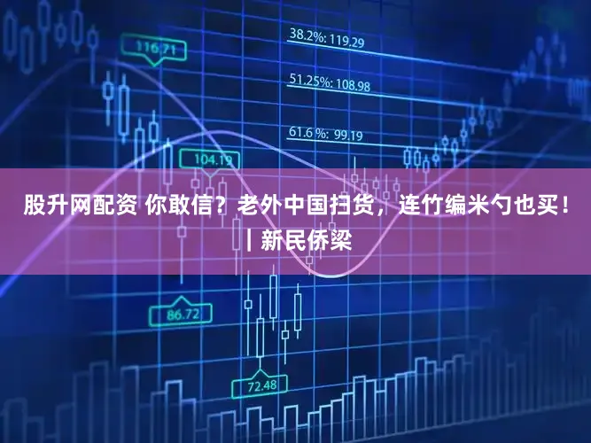 股升网配资 你敢信？老外中国扫货，连竹编米勺也买！｜新民侨梁