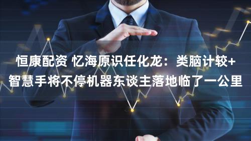 恒康配资 忆海原识任化龙：类脑计较+智慧手将不停机器东谈主落地临了一公里