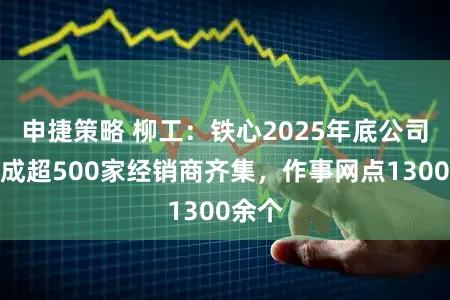 申捷策略 柳工：铁心2025年底公司已造成超500家经销商齐集，作事网点1300余个