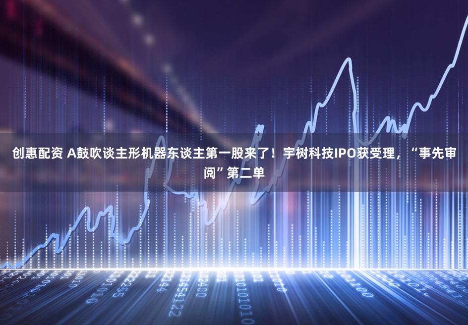 创惠配资 A鼓吹谈主形机器东谈主第一股来了！宇树科技IPO获受理，“事先审阅”第二单