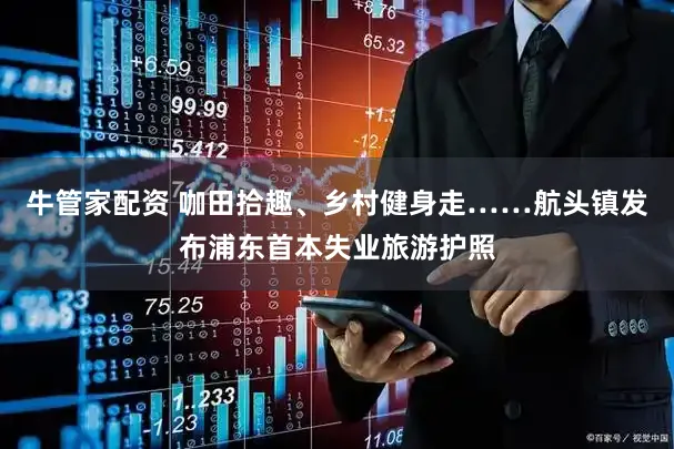 牛管家配资 咖田拾趣、乡村健身走……航头镇发布浦东首本失业旅游护照