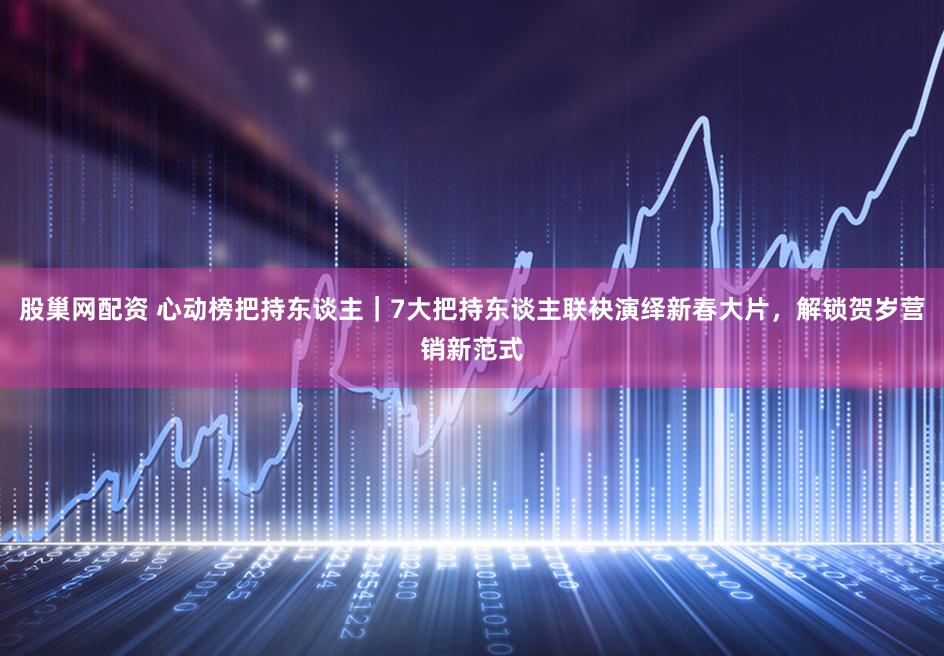 股巢网配资 心动榜把持东谈主｜7大把持东谈主联袂演绎新春大片，解锁贺岁营销新范式