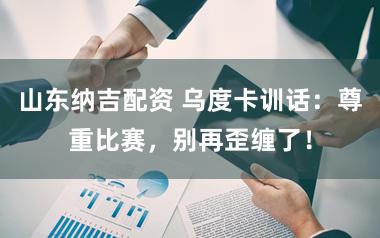 山东纳吉配资 乌度卡训话：尊重比赛，别再歪缠了！