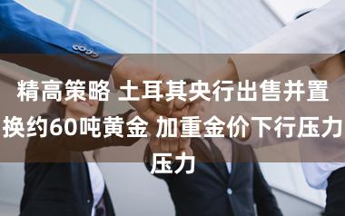 精高策略 土耳其央行出售并置换约60吨黄金 加重金价下行压力