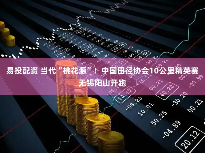 易投配资 当代“桃花源”!中国田径协会10公里精英赛无锡阳山开跑